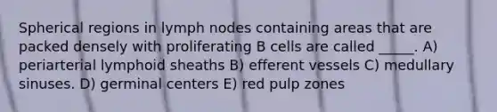 Spherical regions in lymph nodes containing areas that are packed densely with proliferating B cells are called _____. A) periarterial lymphoid sheaths B) efferent vessels C) medullary sinuses. D) germinal centers E) red pulp zones