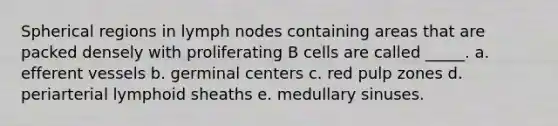 Spherical regions in lymph nodes containing areas that are packed densely with proliferating B cells are called _____. a. efferent vessels b. germinal centers c. red pulp zones d. periarterial lymphoid sheaths e. medullary sinuses.