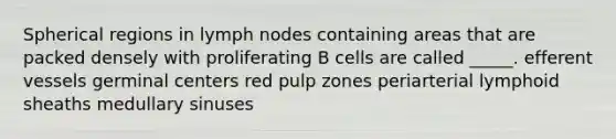 Spherical regions in lymph nodes containing areas that are packed densely with proliferating B cells are called _____. efferent vessels germinal centers red pulp zones periarterial lymphoid sheaths medullary sinuses