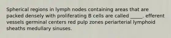 Spherical regions in lymph nodes containing areas that are packed densely with proliferating B cells are called _____. efferent vessels germinal centers red pulp zones periarterial lymphoid sheaths medullary sinuses.