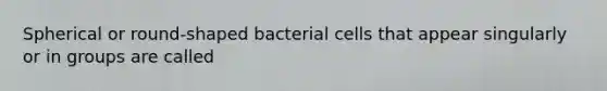 Spherical or round-shaped bacterial cells that appear singularly or in groups are called