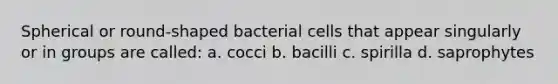 Spherical or round-shaped bacterial cells that appear singularly or in groups are called: a. cocci b. bacilli c. spirilla d. saprophytes