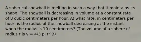 A spherical snowball is melting in such a way that it maintains its shape. The snowball is decreasing in volume at a constant rate of 8 cubic centimeters per hour. At what rate, in centimeters per hour, is the radius of the snowball decreasing at the instant when the radius is 10 centimeters? (The volume of a sphere of radius r is v = 4/3 pi r^3)