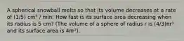 A spherical snowball melts so that its volume decreases at a rate of (1/5) cm³ / min. How fast is its surface area decreasing when its radius is 5 cm? (The volume of a sphere of radius r is (4/3)πr³ and its surface area is 4πr²).