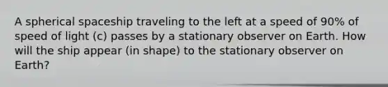 A spherical spaceship traveling to the left at a speed of 90% of speed of light (c) passes by a stationary observer on Earth. How will the ship appear (in shape) to the stationary observer on Earth?