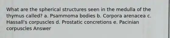 What are the spherical structures seen in the medulla of the thymus called? a. Psammoma bodies b. Corpora arenacea c. Hassall's corpuscles d. Prostatic concretions e. Pacinian corpuscles Answer