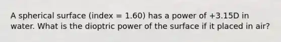 A spherical surface (index = 1.60) has a power of +3.15D in water. What is the dioptric power of the surface if it placed in air?