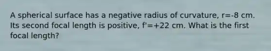 A spherical surface has a negative radius of curvature, r=-8 cm. Its second focal length is positive, f'=+22 cm. What is the first focal length?