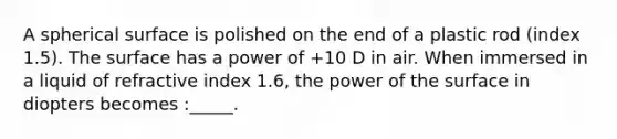 A spherical surface is polished on the end of a plastic rod (index 1.5). The surface has a power of +10 D in air. When immersed in a liquid of refractive index 1.6, the power of the surface in diopters becomes :_____.