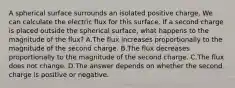 A spherical surface surrounds an isolated positive charge. We can calculate the electric flux for this surface. If a second charge is placed outside the spherical surface, what happens to the magnitude of the flux? A.The flux increases proportionally to the magnitude of the second charge. B.The flux decreases proportionally to the magnitude of the second charge. C.The flux does not change. D.The answer depends on whether the second charge is positive or negative.