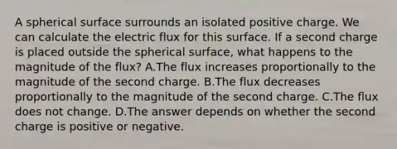 A spherical surface surrounds an isolated positive charge. We can calculate the electric flux for this surface. If a second charge is placed outside the spherical surface, what happens to the magnitude of the flux? A.The flux increases proportionally to the magnitude of the second charge. B.The flux decreases proportionally to the magnitude of the second charge. C.The flux does not change. D.The answer depends on whether the second charge is positive or negative.