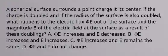 A spherical surface surrounds a point charge it its center. If the charge is doubled and if the radius of the surface is also doubled, what happens to the electric flux ΦE out of the surface and the magnitude E of the electric field at the surface as a result of these doublings? A. ΦE increases and E decreases. B. ΦE increases and E increases. C. ΦE increases and E remains the same. D. ΦE and E do not change.