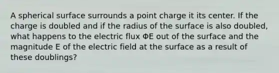 A spherical surface surrounds a point charge it its center. If the charge is doubled and if the radius of the surface is also doubled, what happens to the electric flux ΦE out of the surface and the magnitude E of the electric field at the surface as a result of these doublings?