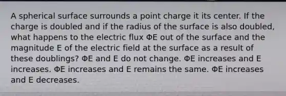 A spherical surface surrounds a point charge it its center. If the charge is doubled and if the radius of the surface is also doubled, what happens to the electric flux ΦE out of the surface and the magnitude E of the electric field at the surface as a result of these doublings? ΦE and E do not change. ΦE increases and E increases. ΦE increases and E remains the same. ΦE increases and E decreases.