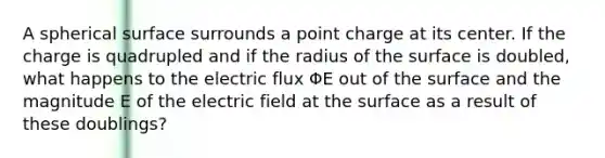 A spherical surface surrounds a point charge at its center. If the charge is quadrupled and if the radius of the surface is doubled, what happens to the electric flux ΦE out of the surface and the magnitude E of the electric field at the surface as a result of these doublings?