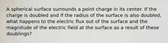 A spherical surface surrounds a point charge in its center. If the charge is doubled and if the radius of the surface is also doubled, what happens to the electric flux out of the surface and the magnitude of the electric field at the surface as a result of these doublings?