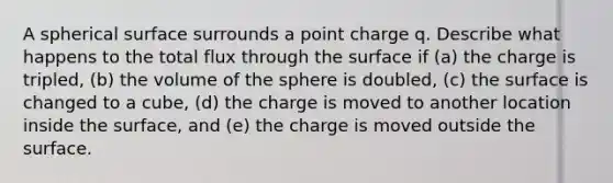 A spherical surface surrounds a point charge q. Describe what happens to the total flux through the surface if (a) the charge is tripled, (b) the volume of the sphere is doubled, (c) the surface is changed to a cube, (d) the charge is moved to another location inside the surface, and (e) the charge is moved outside the surface.