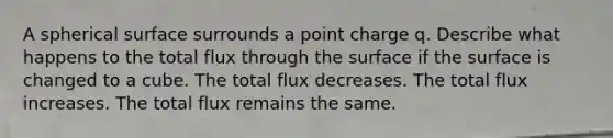 A spherical surface surrounds a point charge q. Describe what happens to the total flux through the surface if the surface is changed to a cube. The total flux decreases. The total flux increases. The total flux remains the same.