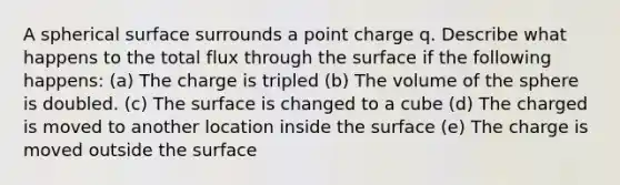 A spherical surface surrounds a point charge q. Describe what happens to the total flux through the surface if the following happens: (a) The charge is tripled (b) The volume of the sphere is doubled. (c) The surface is changed to a cube (d) The charged is moved to another location inside the surface (e) The charge is moved outside the surface