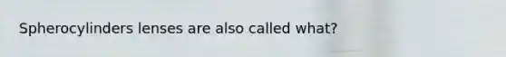 Spherocylinders lenses are also called what?