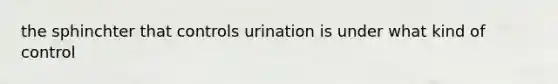 the sphinchter that controls urination is under what kind of control