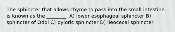 The sphincter that allows chyme to pass into the small intestine is known as the ________. A) lower esophageal sphincter B) sphincter of Oddi C) pyloric sphincter D) ileocecal sphincter