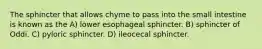 The sphincter that allows chyme to pass into the small intestine is known as the A) lower esophageal sphincter. B) sphincter of Oddi. C) pyloric sphincter. D) ileocecal sphincter.