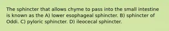 The sphincter that allows chyme to pass into the small intestine is known as the A) lower esophageal sphincter. B) sphincter of Oddi. C) pyloric sphincter. D) ileocecal sphincter.