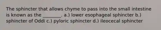 The sphincter that allows chyme to pass into the small intestine is known as the ________. a.) lower esophageal sphincter b.) sphincter of Oddi c.) pyloric sphincter d.) ileocecal sphincter