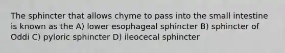 The sphincter that allows chyme to pass into the small intestine is known as the A) lower esophageal sphincter B) sphincter of Oddi C) pyloric sphincter D) ileocecal sphincter