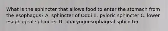 What is the sphincter that allows food to enter <a href='https://www.questionai.com/knowledge/kLccSGjkt8-the-stomach' class='anchor-knowledge'>the stomach</a> from <a href='https://www.questionai.com/knowledge/kSjVhaa9qF-the-esophagus' class='anchor-knowledge'>the esophagus</a>? A. sphincter of Oddi B. pyloric sphincter C. lower esophageal sphincter D. pharyngoesophageal sphincter