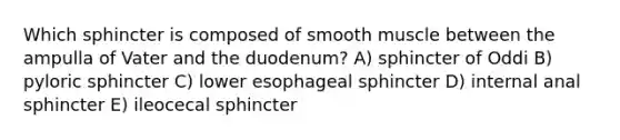 Which sphincter is composed of smooth muscle between the ampulla of Vater and the duodenum? A) sphincter of Oddi B) pyloric sphincter C) lower esophageal sphincter D) internal anal sphincter E) ileocecal sphincter