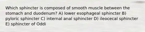 Which sphincter is composed of smooth muscle between <a href='https://www.questionai.com/knowledge/kLccSGjkt8-the-stomach' class='anchor-knowledge'>the stomach</a> and duodenum? A) lower esophageal sphincter B) pyloric sphincter C) internal anal sphincter D) ileocecal sphincter E) sphincter of Oddi