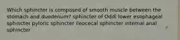 Which sphincter is composed of smooth muscle between the stomach and duodenum? sphincter of Oddi lower esophageal sphincter pyloric sphincter ileocecal sphincter internal anal sphincter