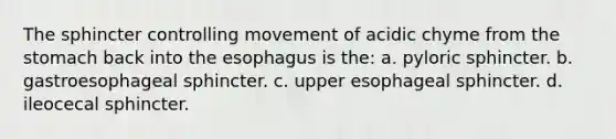 The sphincter controlling movement of acidic chyme from the stomach back into the esophagus is the: a. pyloric sphincter. b. gastroesophageal sphincter. c. upper esophageal sphincter. d. ileocecal sphincter.