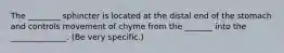 The ________ sphincter is located at the distal end of the stomach and controls movement of chyme from the _______ into the ______________. (Be very specific.)