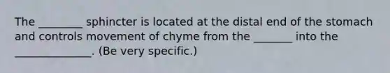 The ________ sphincter is located at the distal end of the stomach and controls movement of chyme from the _______ into the ______________. (Be very specific.)