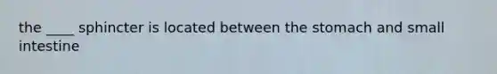 the ____ sphincter is located between the stomach and small intestine