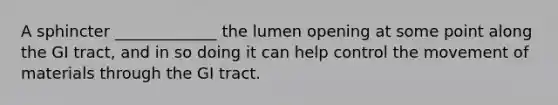 A sphincter _____________ the lumen opening at some point along the GI tract, and in so doing it can help control the movement of materials through the GI tract.