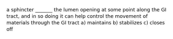 a sphincter _______ the lumen opening at some point along the GI tract, and in so doing it can help control the movement of materials through the GI tract a) maintains b) stabilizes c) closes off