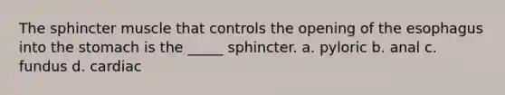 The sphincter muscle that controls the opening of the esophagus into the stomach is the _____ sphincter. a. pyloric b. anal c. fundus d. cardiac