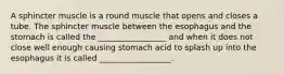 A sphincter muscle is a round muscle that opens and closes a tube. The sphincter muscle between the esophagus and the stomach is called the _________________ and when it does not close well enough causing stomach acid to splash up into the esophagus it is called __________________.