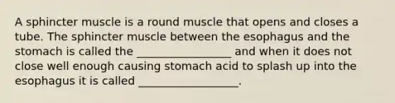 A sphincter muscle is a round muscle that opens and closes a tube. The sphincter muscle between the esophagus and the stomach is called the _________________ and when it does not close well enough causing stomach acid to splash up into the esophagus it is called __________________.