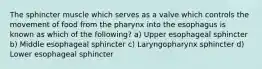 The sphincter muscle which serves as a valve which controls the movement of food from the pharynx into the esophagus is known as which of the following? a) Upper esophageal sphincter b) Middle esophageal sphincter c) Laryngopharynx sphincter d) Lower esophageal sphincter