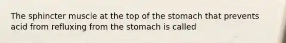 The sphincter muscle at the top of the stomach that prevents acid from refluxing from the stomach is called