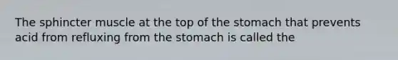 The sphincter muscle at the top of the stomach that prevents acid from refluxing from the stomach is called the