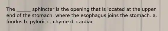 The ______ sphincter is the opening that is located at the upper end of <a href='https://www.questionai.com/knowledge/kLccSGjkt8-the-stomach' class='anchor-knowledge'>the stomach</a>, where <a href='https://www.questionai.com/knowledge/kSjVhaa9qF-the-esophagus' class='anchor-knowledge'>the esophagus</a> joins the stomach. a. fundus b. pyloric c. chyme d. cardiac