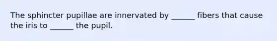 The sphincter pupillae are innervated by ______ fibers that cause the iris to ______ the pupil.
