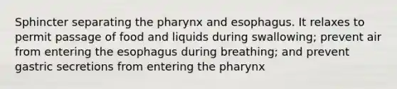 Sphincter separating the pharynx and esophagus. It relaxes to permit passage of food and liquids during swallowing; prevent air from entering the esophagus during breathing; and prevent gastric secretions from entering the pharynx