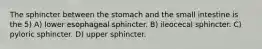 The sphincter between the stomach and the small intestine is the 5) A) lower esophageal sphincter. B) ileocecal sphincter. C) pyloric sphincter. D) upper sphincter.